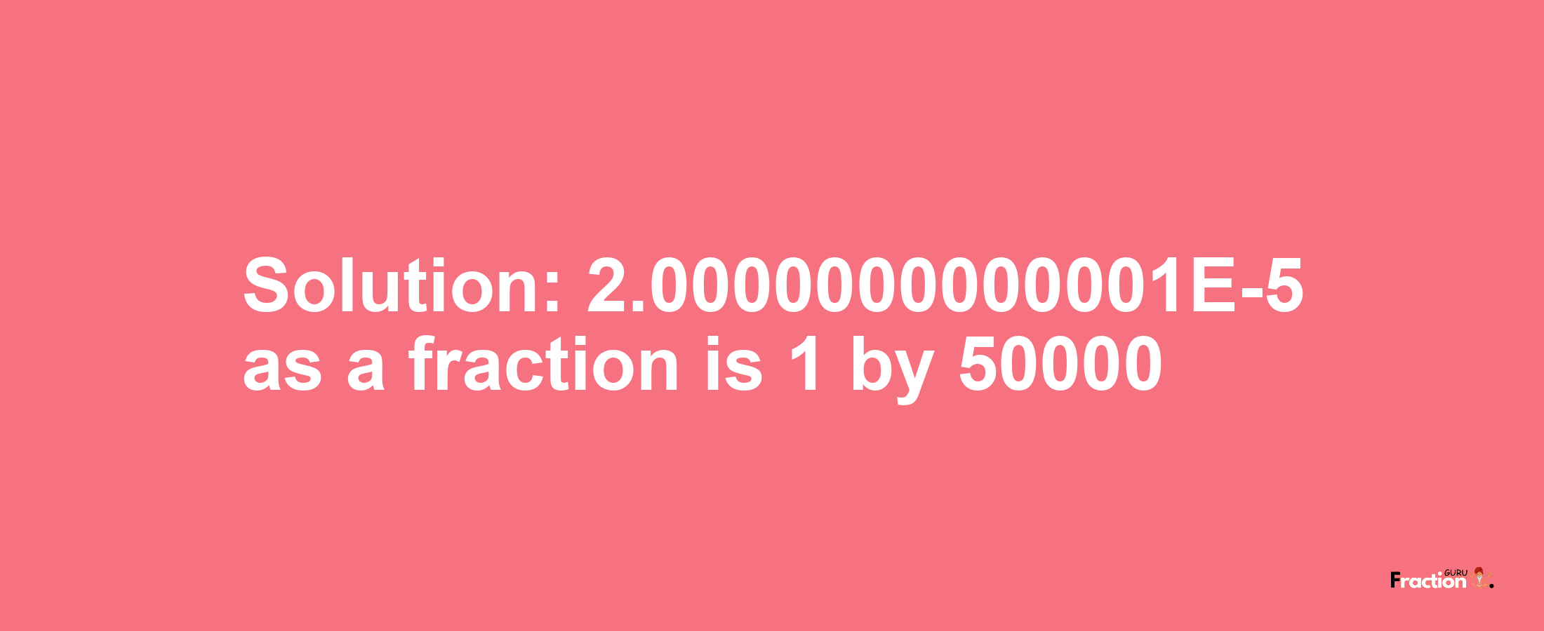 Solution:2.0000000000001E-5 as a fraction is 1/50000